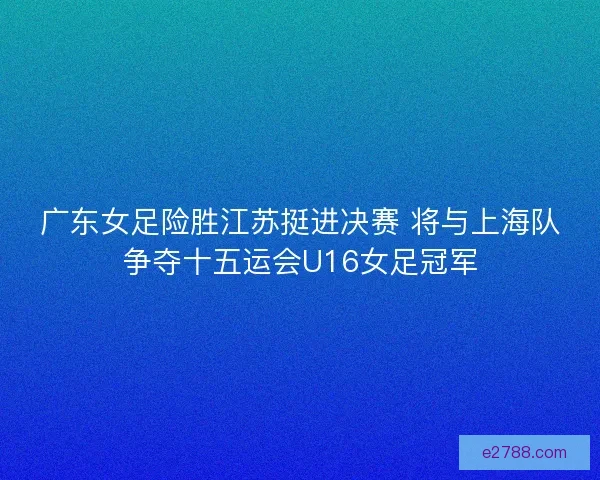 广东女足险胜江苏挺进决赛 将与上海队争夺十五运会U16女足冠军