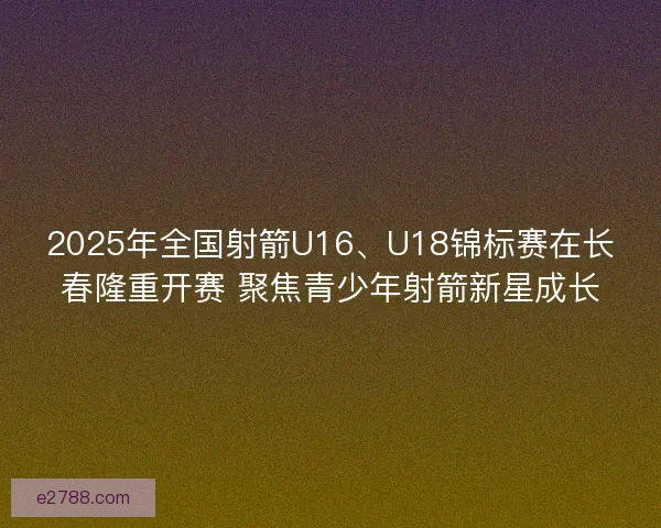 2025年全国射箭U16、U18锦标赛在长春隆重开赛 聚焦青少年射箭新星成长