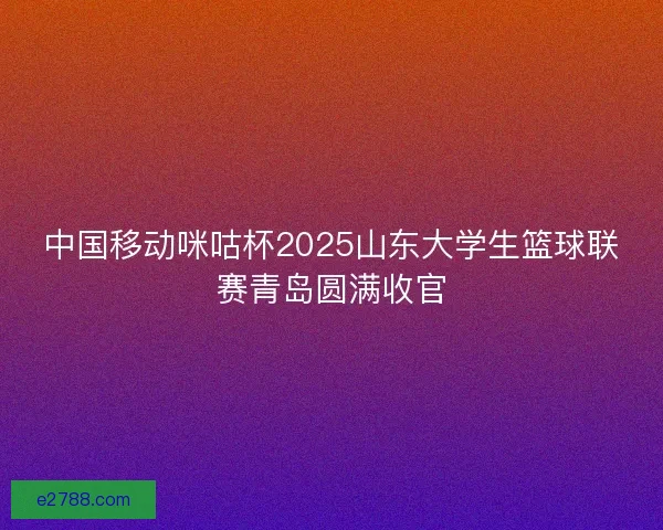 中国移动咪咕杯2025山东大学生篮球联赛青岛圆满收官