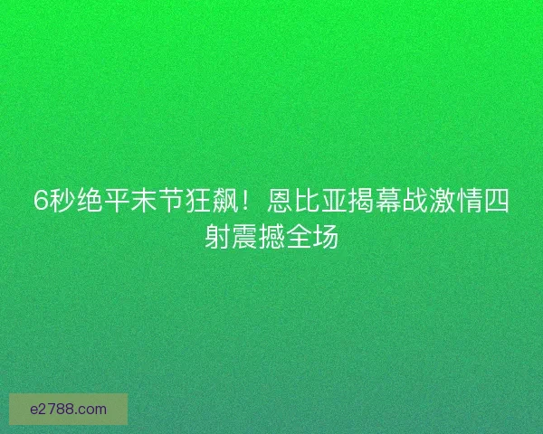 6秒绝平末节狂飙！恩比亚揭幕战激情四射震撼全场
