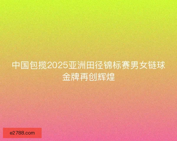 中国包揽2025亚洲田径锦标赛男女链球金牌再创辉煌