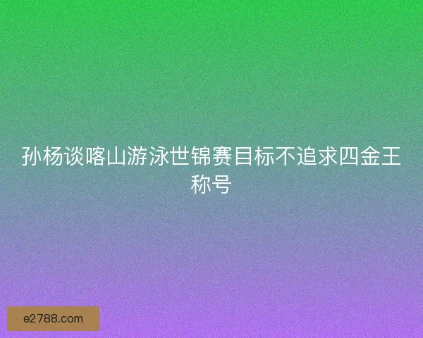 孙杨谈喀山游泳世锦赛目标不追求四金王称号