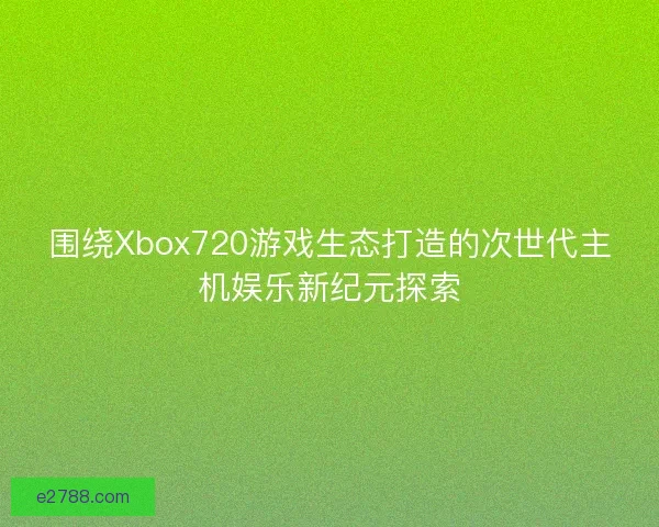 围绕Xbox720游戏生态打造的次世代主机娱乐新纪元探索